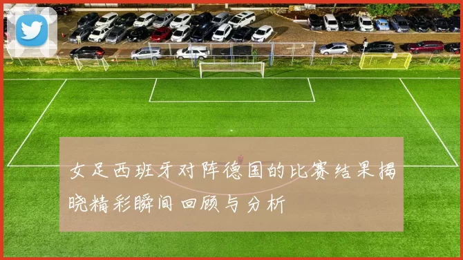 女足西班牙对阵德国的比赛结果揭晓精彩瞬间回顾与分析