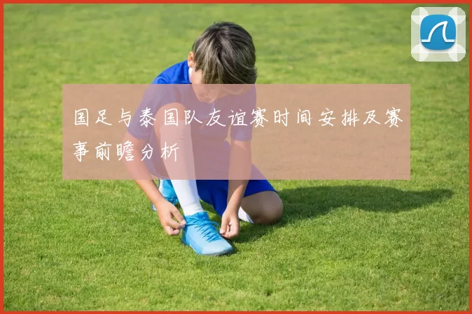 国足与泰国队友谊赛时间安排及赛事前瞻分析