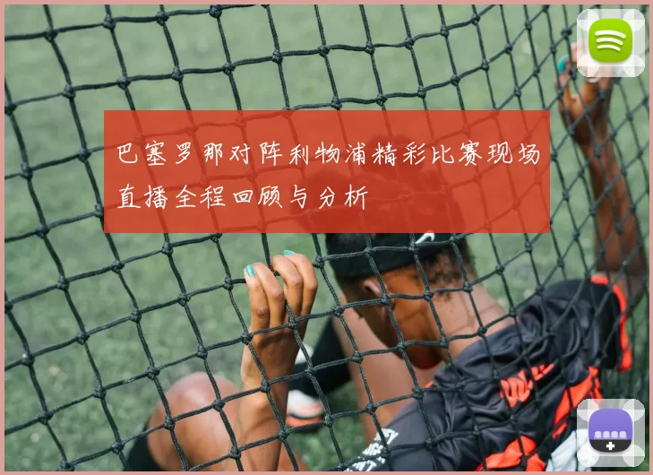 巴塞罗那对阵利物浦精彩比赛现场直播全程回顾与分析