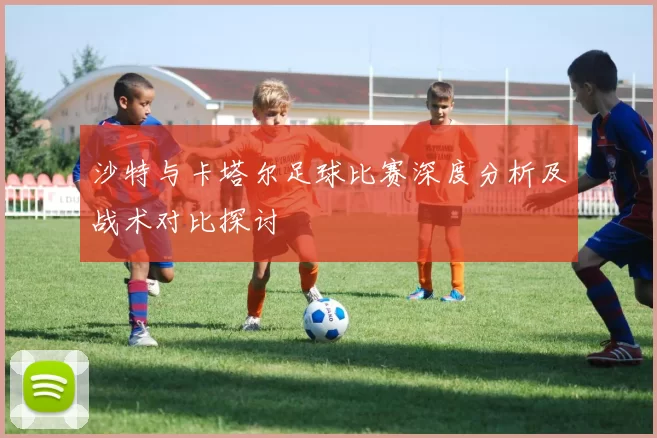 沙特与卡塔尔足球比赛深度分析及战术对比探讨