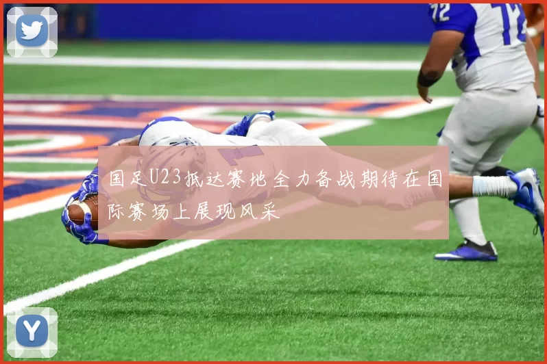国足U23抵达赛地全力备战期待在国际赛场上展现风采